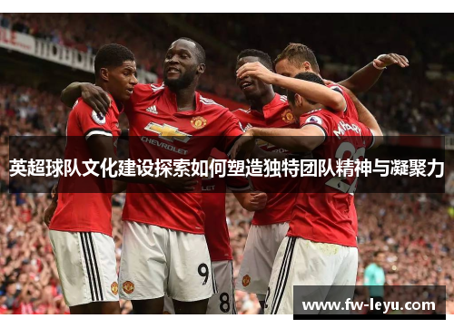 英超球队文化建设探索如何塑造独特团队精神与凝聚力