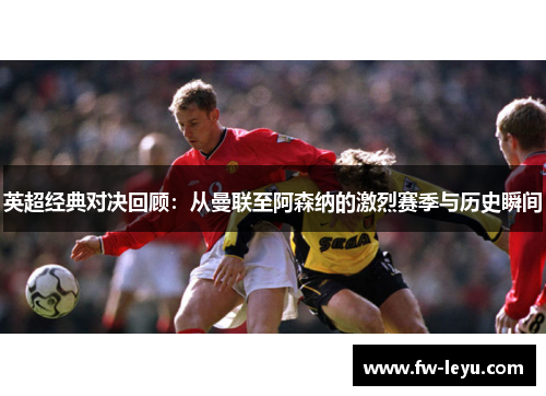 英超经典对决回顾：从曼联至阿森纳的激烈赛季与历史瞬间