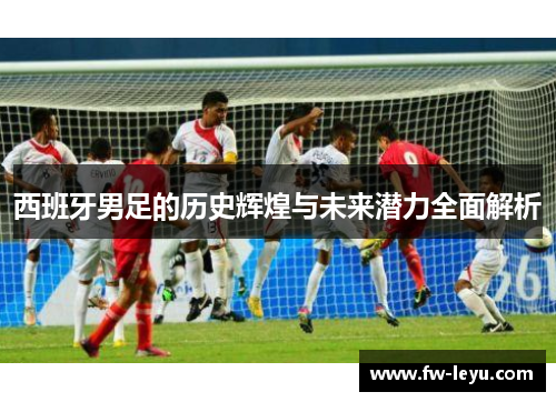 西班牙男足的历史辉煌与未来潜力全面解析 西班牙男足的历史辉煌与未来潜力全面解析