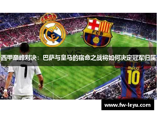 西甲巅峰对决：巴萨与皇马的宿命之战将如何决定冠军归属