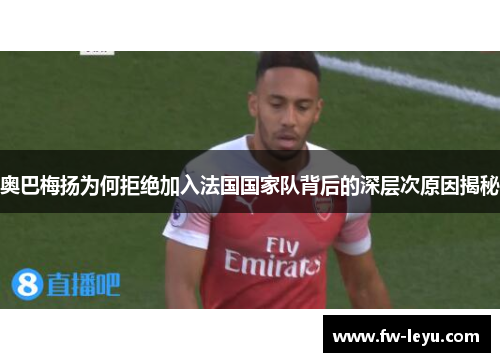 奥巴梅扬为何拒绝加入法国国家队背后的深层次原因揭秘