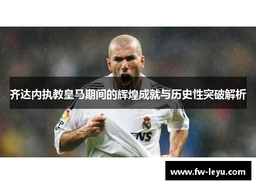 齐达内执教皇马期间的辉煌成就与历史性突破解析