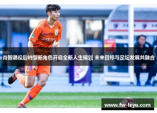 肖智退役后转型新角色开启全新人生规划 未来目标与足坛发展共融合