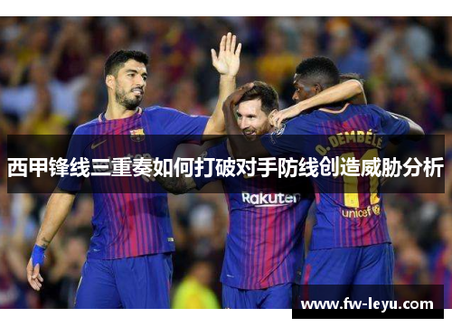 西甲锋线三重奏如何打破对手防线创造威胁分析