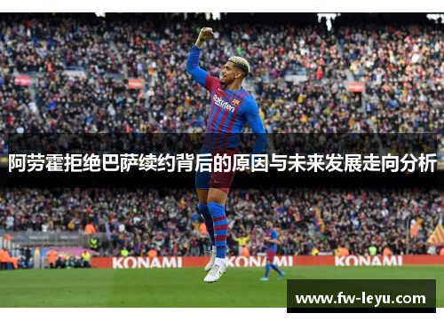 阿劳霍拒绝巴萨续约背后的原因与未来发展走向分析 阿劳霍拒绝巴萨续约背后的原因与未来发展走向分析