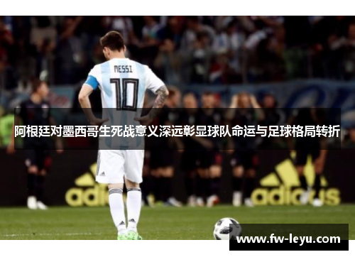 阿根廷对墨西哥生死战意义深远彰显球队命运与足球格局转折