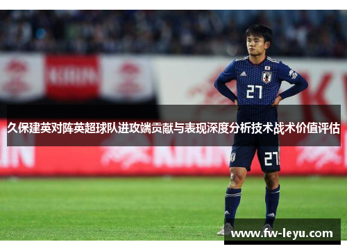 久保建英对阵英超球队进攻端贡献与表现深度分析技术战术价值评估