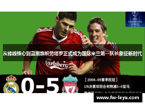 从锋线核心到蓝黑旗帜劳塔罗正式成为国际米兰第一队长象征新时代